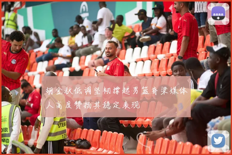 胡金秋低调坚韧撑起男篮脊梁媒体人高度赞扬其稳定表现