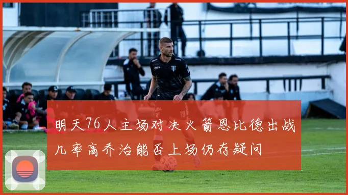 明天76人主场对决火箭恩比德出战几率高乔治能否上场仍存疑问