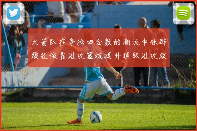 火箭队在争抢回合数的潮流中独辟蹊径依靠进攻篮板提升顶级进攻效率