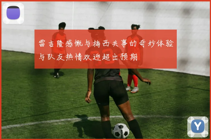 雷吉隆感慨与梅西共事的奇妙体验与队友热情欢迎超出预期