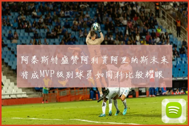 阿泰斯特盛赞阿利贾阿里纳斯未来将成MVP级别球员如同科比般耀眼