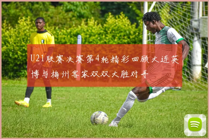 U21联赛决赛第4轮精彩回顾大连英博与梅州客家双双大胜对手