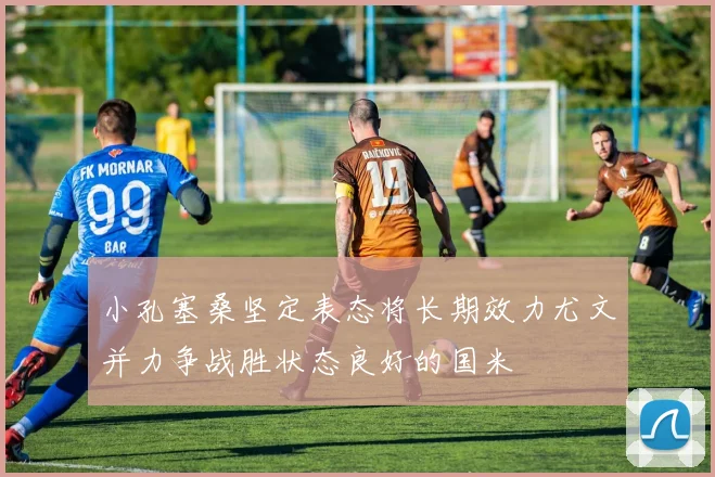小孔塞桑坚定表态将长期效力尤文并力争战胜状态良好的国米