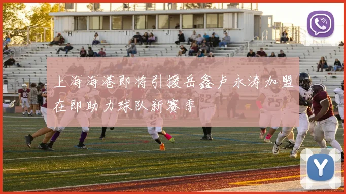 上海海港即将引援岳鑫卢永涛加盟在即助力球队新赛季