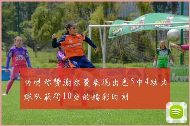 怀特称赞谢尔曼表现出色5中4助力球队获得10分的精彩时刻