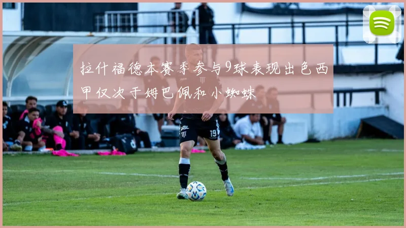 拉什福德本赛季参与9球表现出色西甲仅次于姆巴佩和小蜘蛛