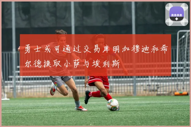 勇士或可通过交易库明加穆迪和希尔德换取小萨与埃利斯