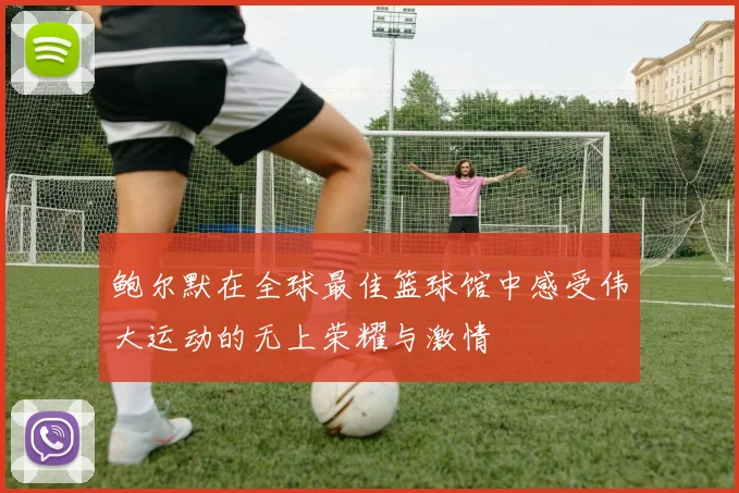 鲍尔默在全球最佳篮球馆中感受伟大运动的无上荣耀与激情