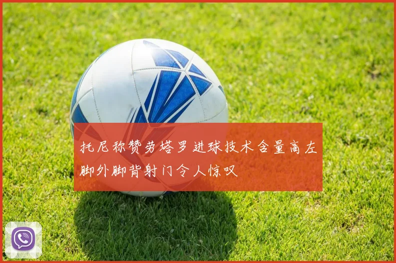 托尼称赞劳塔罗进球技术含量高左脚外脚背射门令人惊叹