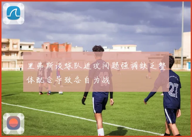 里弗斯谈球队进攻问题强调缺乏整体配合导致各自为战