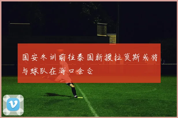 国安冬训前往泰国新援拉莫斯或将与球队在海口会合