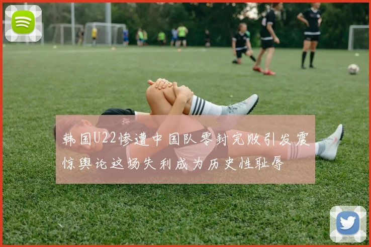 韩国U22惨遭中国队零封完败引发震惊舆论这场失利成为历史性耻辱