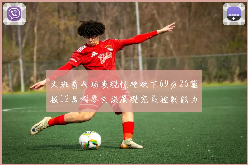 文班首两场表现惊艳砍下69分26篮板12盖帽零失误展现完美控制能力