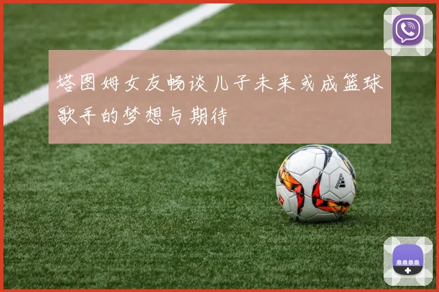 塔图姆女友畅谈儿子未来或成篮球歌手的梦想与期待