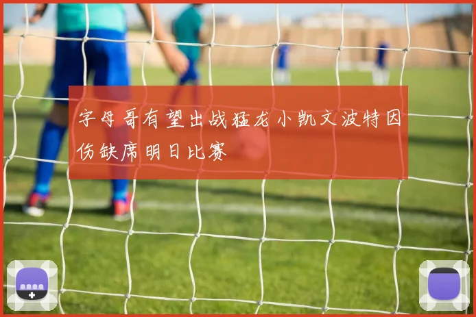 字母哥有望出战猛龙小凯文波特因伤缺席明日比赛