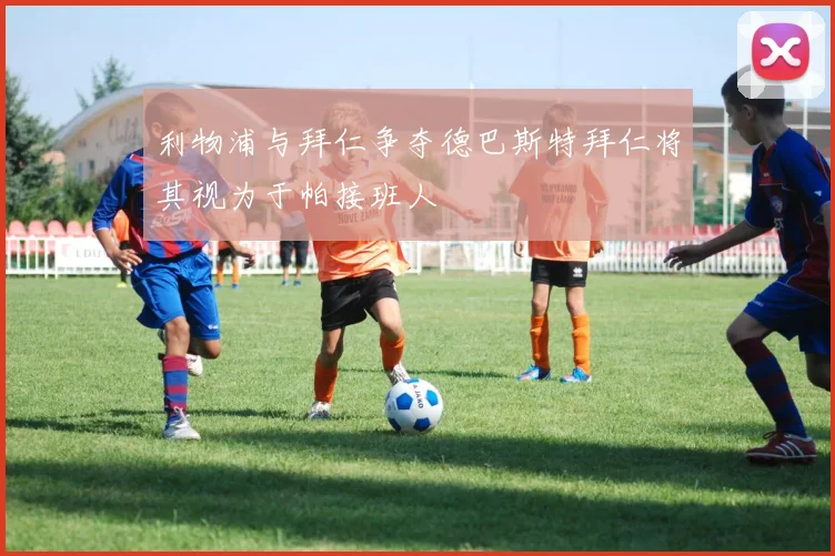 利物浦与拜仁争夺德巴斯特拜仁将其视为于帕接班人