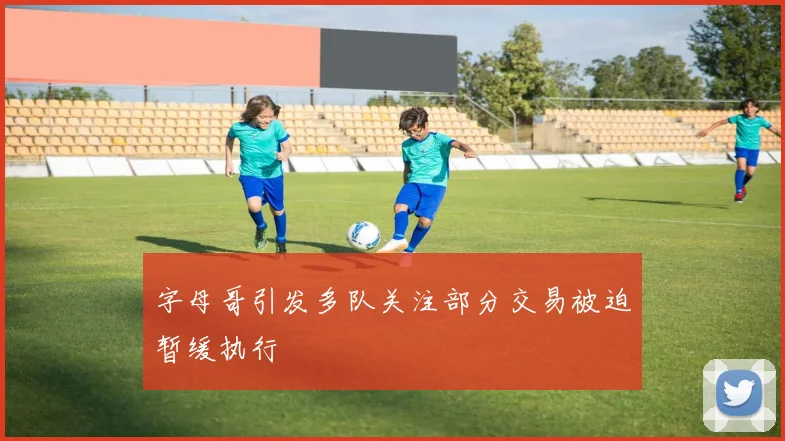 字母哥引发多队关注部分交易被迫暂缓执行