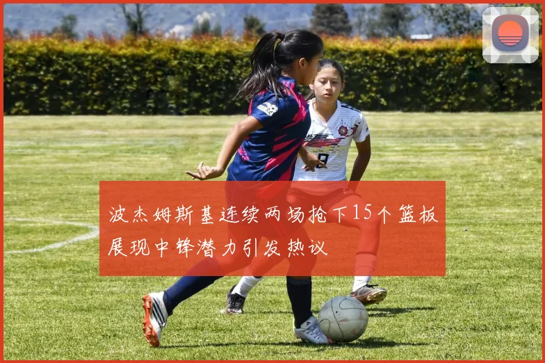 波杰姆斯基连续两场抢下15个篮板展现中锋潜力引发热议