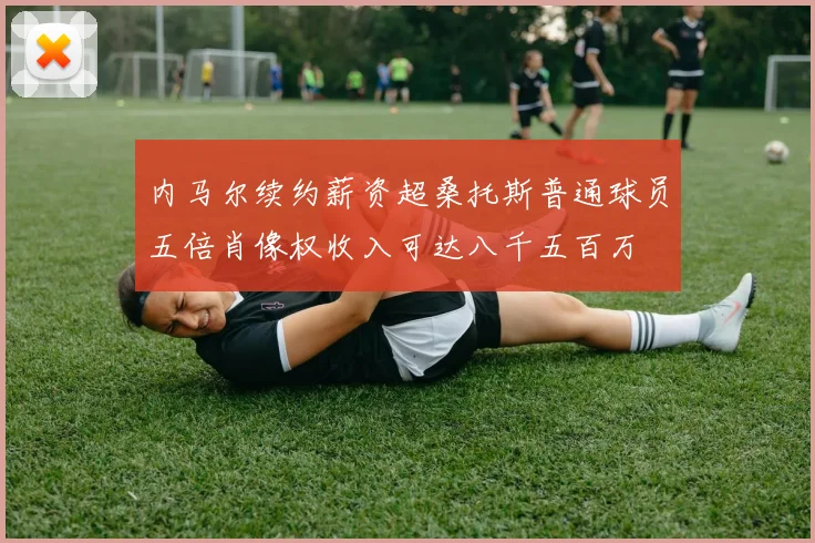 内马尔续约薪资超桑托斯普通球员五倍肖像权收入可达八千五百万