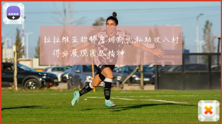 拉拉维亚称赞詹姆斯无私助攻八村塁得分展现团队精神