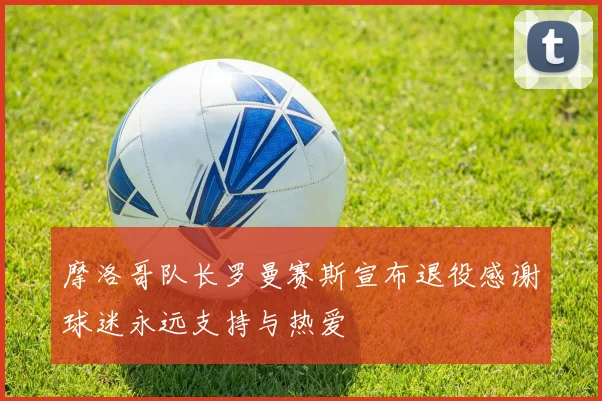 摩洛哥队长罗曼赛斯宣布退役感谢球迷永远支持与热爱