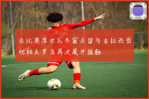 法比奥席尔瓦冬窗去留与吉拉西密切相关罗马再次展开接触
