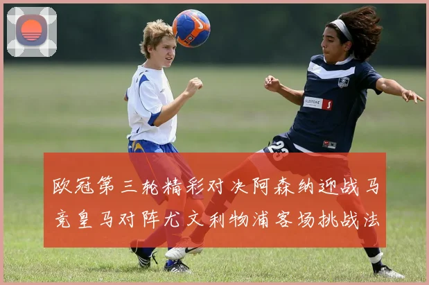 欧冠第三轮精彩对决阿森纳迎战马竞皇马对阵尤文利物浦客场挑战法兰克福
